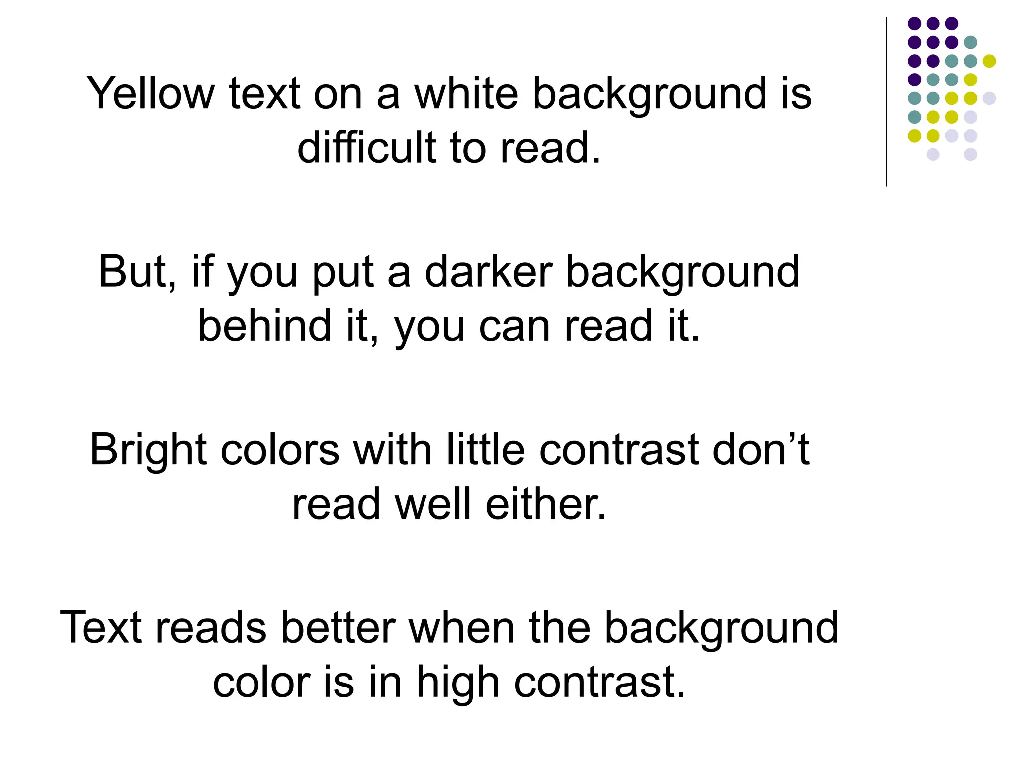 Yellow text on a white background is
difficult to read.
But, if you put a darker background
behind it, you can read it.
Bright colors with little contrast don’t
read well either.
Text reads better when the background
color is in high contrast.
 