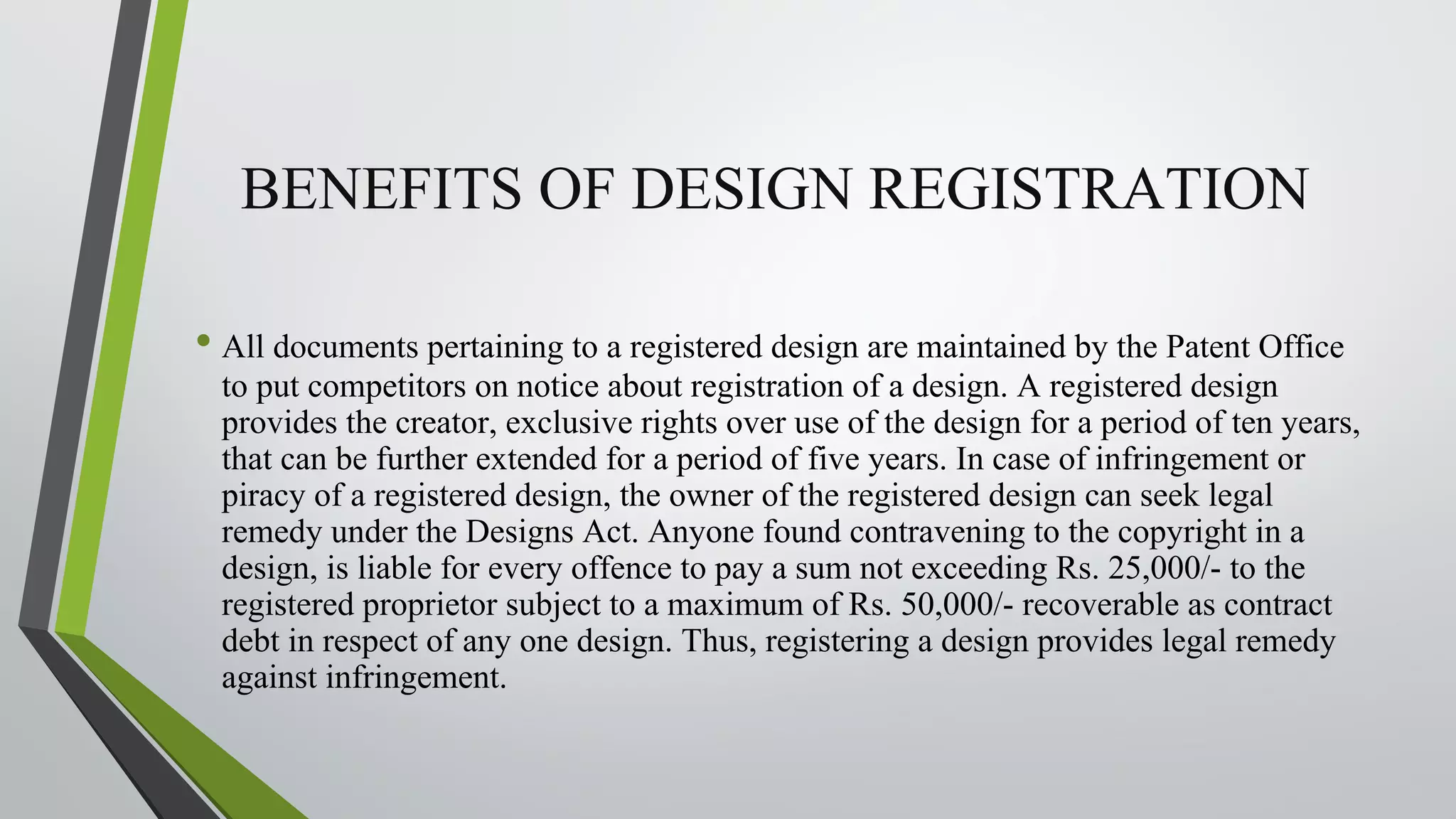 BENEFITS OF DESIGN REGISTRATION
• All documents pertaining to a registered design are maintained by the Patent Office
to put competitors on notice about registration of a design. A registered design
provides the creator, exclusive rights over use of the design for a period of ten years,
that can be further extended for a period of five years. In case of infringement or
piracy of a registered design, the owner of the registered design can seek legal
remedy under the Designs Act. Anyone found contravening to the copyright in a
design, is liable for every offence to pay a sum not exceeding Rs. 25,000/- to the
registered proprietor subject to a maximum of Rs. 50,000/- recoverable as contract
debt in respect of any one design. Thus, registering a design provides legal remedy
against infringement.
 