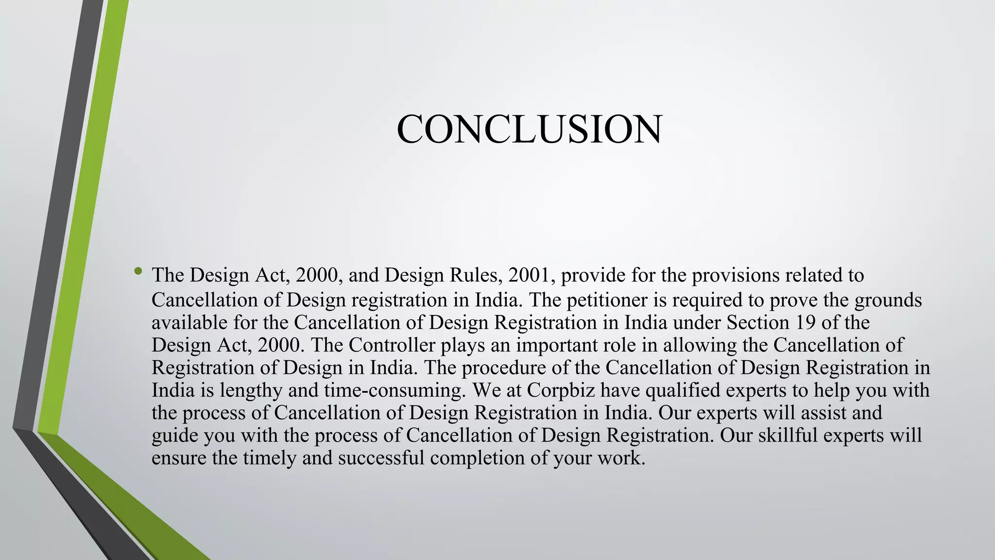 CONCLUSION
• The Design Act, 2000, and Design Rules, 2001, provide for the provisions related to
Cancellation of Design registration in India. The petitioner is required to prove the grounds
available for the Cancellation of Design Registration in India under Section 19 of the
Design Act, 2000. The Controller plays an important role in allowing the Cancellation of
Registration of Design in India. The procedure of the Cancellation of Design Registration in
India is lengthy and time-consuming. We at Corpbiz have qualified experts to help you with
the process of Cancellation of Design Registration in India. Our experts will assist and
guide you with the process of Cancellation of Design Registration. Our skillful experts will
ensure the timely and successful completion of your work.
 