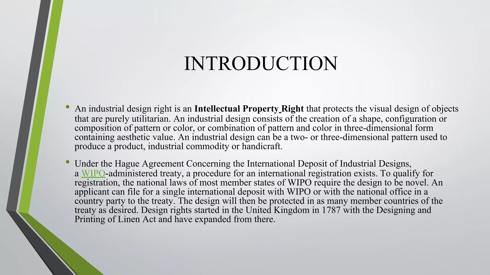 INTRODUCTION
• An industrial design right is an Intellectual Property Right that protects the visual design of objects
that are purely utilitarian. An industrial design consists of the creation of a shape, configuration or
composition of pattern or color, or combination of pattern and color in three-dimensional form
containing aesthetic value. An industrial design can be a two- or three-dimensional pattern used to
produce a product, industrial commodity or handicraft.
• Under the Hague Agreement Concerning the International Deposit of Industrial Designs,
a WIPO-administered treaty, a procedure for an international registration exists. To qualify for
registration, the national laws of most member states of WIPO require the design to be novel. An
applicant can file for a single international deposit with WIPO or with the national office in a
country party to the treaty. The design will then be protected in as many member countries of the
treaty as desired. Design rights started in the United Kingdom in 1787 with the Designing and
Printing of Linen Act and have expanded from there.
 