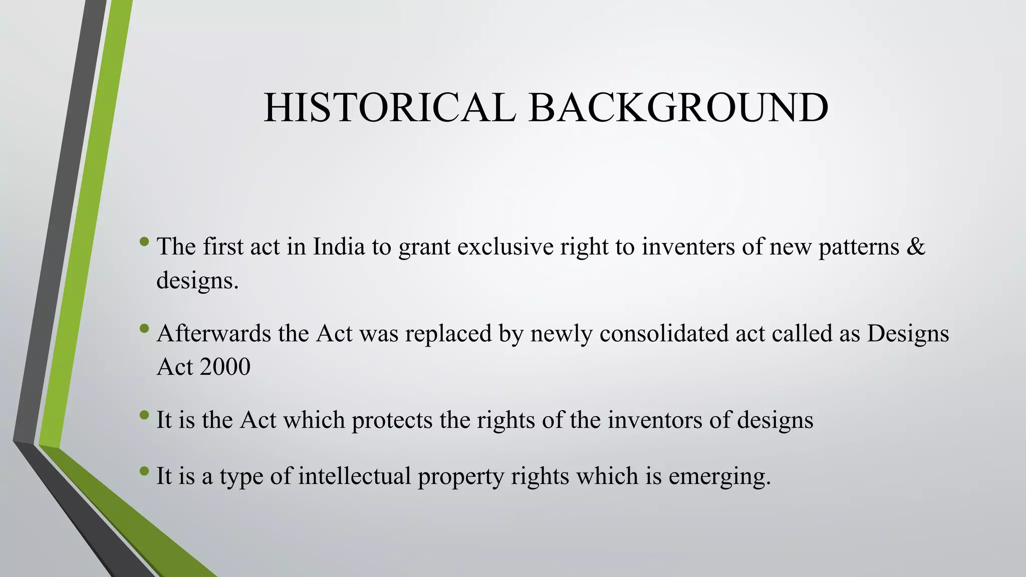 HISTORICAL BACKGROUND
•The first act in India to grant exclusive right to inventers of new patterns &
designs.
•Afterwards the Act was replaced by newly consolidated act called as Designs
Act 2000
•It is the Act which protects the rights of the inventors of designs
•It is a type of intellectual property rights which is emerging.
 
