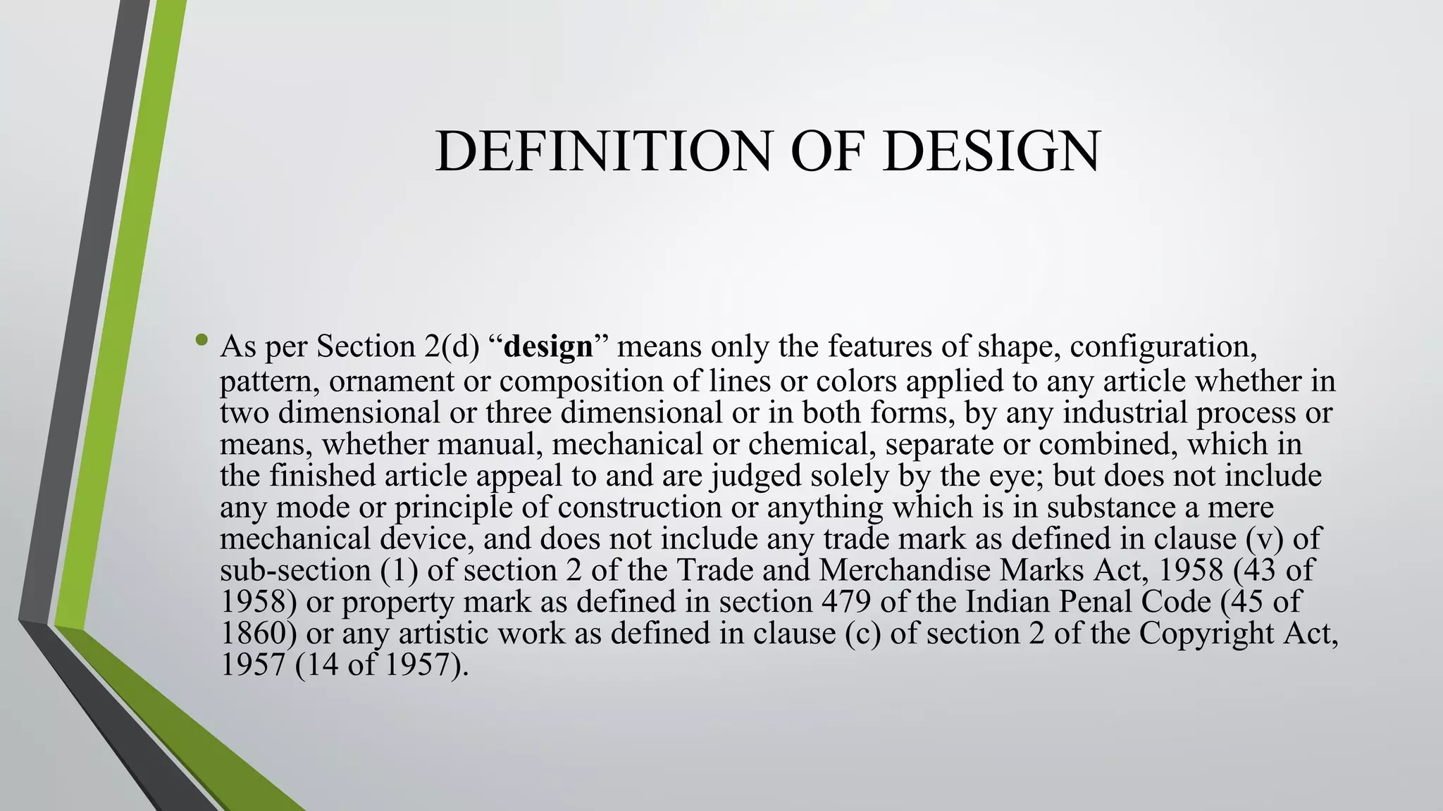 DEFINITION OF DESIGN
• As per Section 2(d) “design” means only the features of shape, configuration,
pattern, ornament or composition of lines or colors applied to any article whether in
two dimensional or three dimensional or in both forms, by any industrial process or
means, whether manual, mechanical or chemical, separate or combined, which in
the finished article appeal to and are judged solely by the eye; but does not include
any mode or principle of construction or anything which is in substance a mere
mechanical device, and does not include any trade mark as defined in clause (v) of
sub-section (1) of section 2 of the Trade and Merchandise Marks Act, 1958 (43 of
1958) or property mark as defined in section 479 of the Indian Penal Code (45 of
1860) or any artistic work as defined in clause (c) of section 2 of the Copyright Act,
1957 (14 of 1957).
 