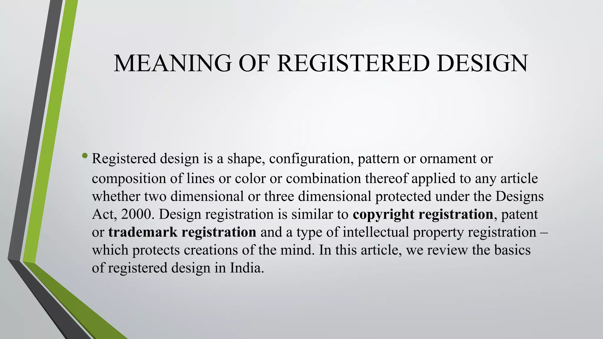 MEANING OF REGISTERED DESIGN
•Registered design is a shape, configuration, pattern or ornament or
composition of lines or color or combination thereof applied to any article
whether two dimensional or three dimensional protected under the Designs
Act, 2000. Design registration is similar to copyright registration, patent
or trademark registration and a type of intellectual property registration –
which protects creations of the mind. In this article, we review the basics
of registered design in India.
 