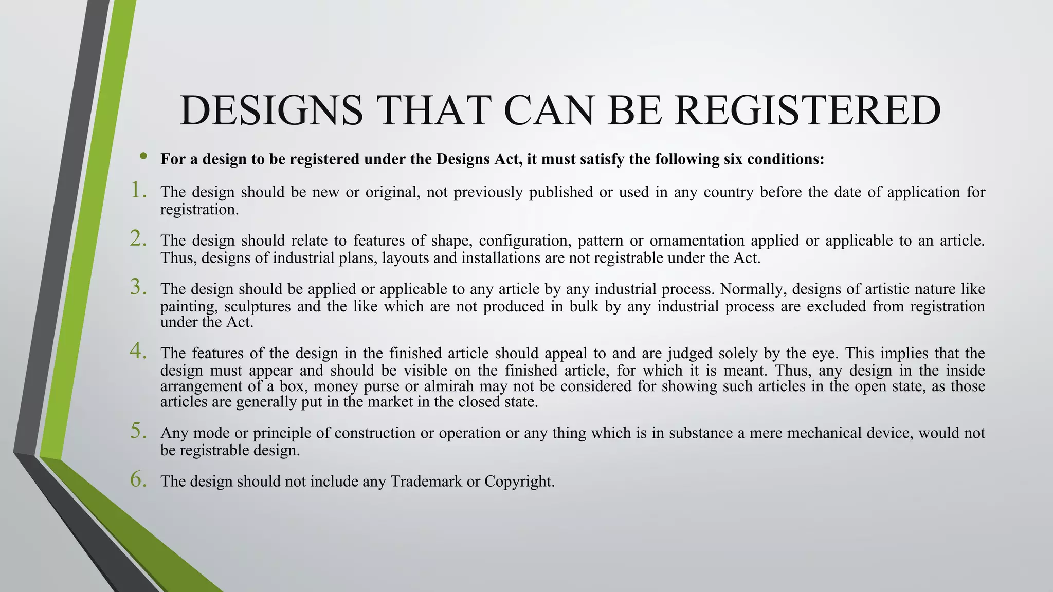DESIGNS THAT CAN BE REGISTERED
• For a design to be registered under the Designs Act, it must satisfy the following six conditions:
1. The design should be new or original, not previously published or used in any country before the date of application for
registration.
2. The design should relate to features of shape, configuration, pattern or ornamentation applied or applicable to an article.
Thus, designs of industrial plans, layouts and installations are not registrable under the Act.
3. The design should be applied or applicable to any article by any industrial process. Normally, designs of artistic nature like
painting, sculptures and the like which are not produced in bulk by any industrial process are excluded from registration
under the Act.
4. The features of the design in the finished article should appeal to and are judged solely by the eye. This implies that the
design must appear and should be visible on the finished article, for which it is meant. Thus, any design in the inside
arrangement of a box, money purse or almirah may not be considered for showing such articles in the open state, as those
articles are generally put in the market in the closed state.
5. Any mode or principle of construction or operation or any thing which is in substance a mere mechanical device, would not
be registrable design.
6. The design should not include any Trademark or Copyright.
 
