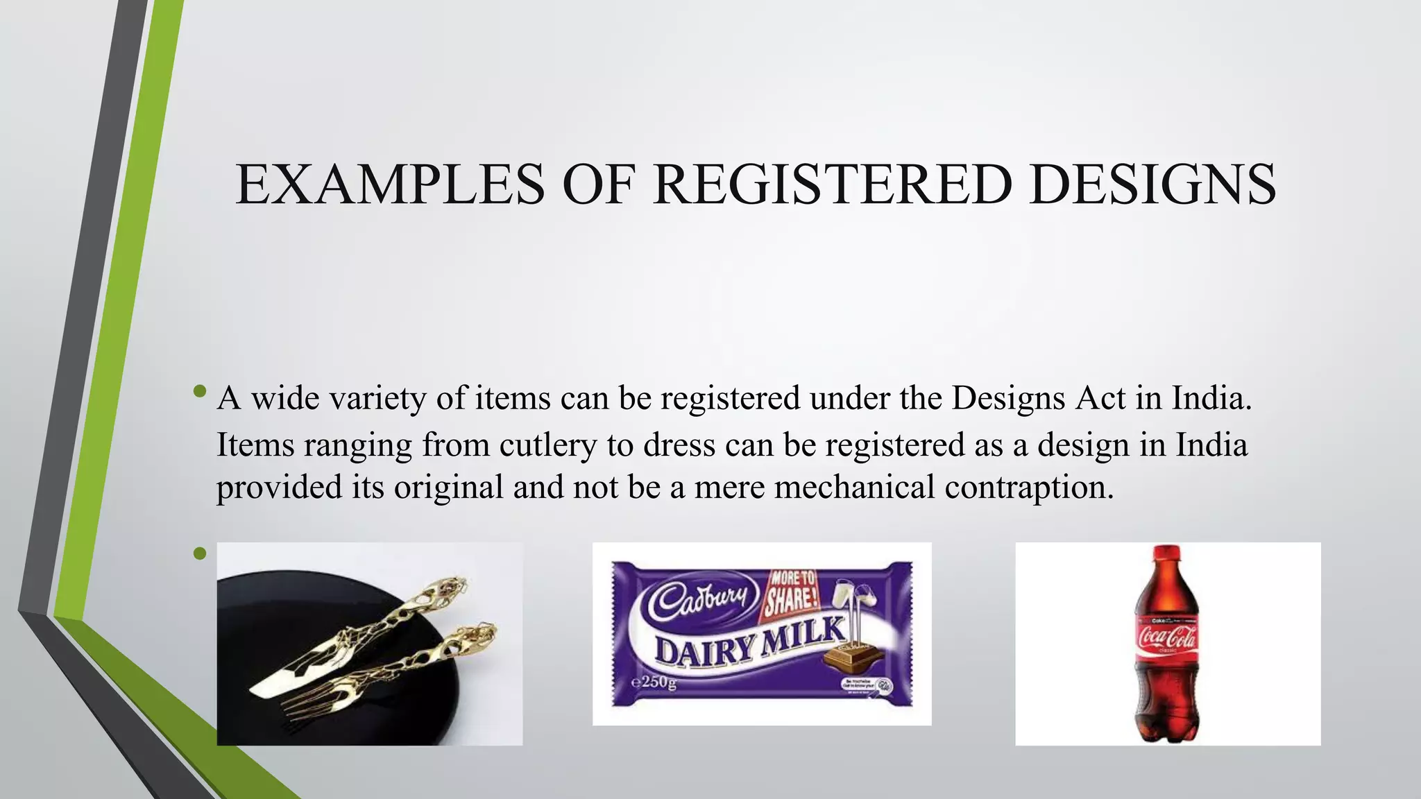 EXAMPLES OF REGISTERED DESIGNS
•A wide variety of items can be registered under the Designs Act in India.
Items ranging from cutlery to dress can be registered as a design in India
provided its original and not be a mere mechanical contraption.
•
 