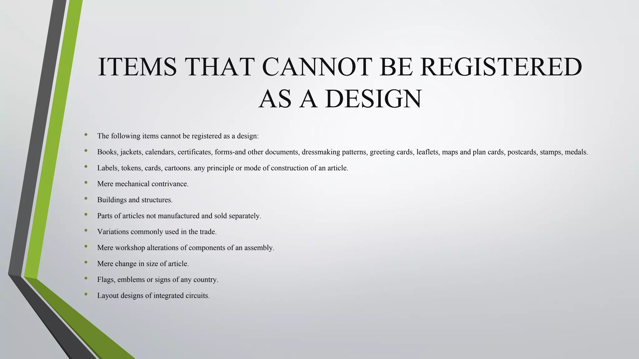 ITEMS THAT CANNOT BE REGISTERED
AS A DESIGN
• The following items cannot be registered as a design:
• Books, jackets, calendars, certificates, forms-and other documents, dressmaking patterns, greeting cards, leaflets, maps and plan cards, postcards, stamps, medals.
• Labels, tokens, cards, cartoons. any principle or mode of construction of an article.
• Mere mechanical contrivance.
• Buildings and structures.
• Parts of articles not manufactured and sold separately.
• Variations commonly used in the trade.
• Mere workshop alterations of components of an assembly.
• Mere change in size of article.
• Flags, emblems or signs of any country.
• Layout designs of integrated circuits.
 