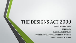 THE DESIGNS ACT 2000
NAME : AQUIB A KHAN
ROLL No. 56
CLASS: L.L.B (1ST YEAR)
SUBJECT: INTELLECTUAL PROPERTY RIGHTS II
TOPIC: DESIGNS ACT 2000
 