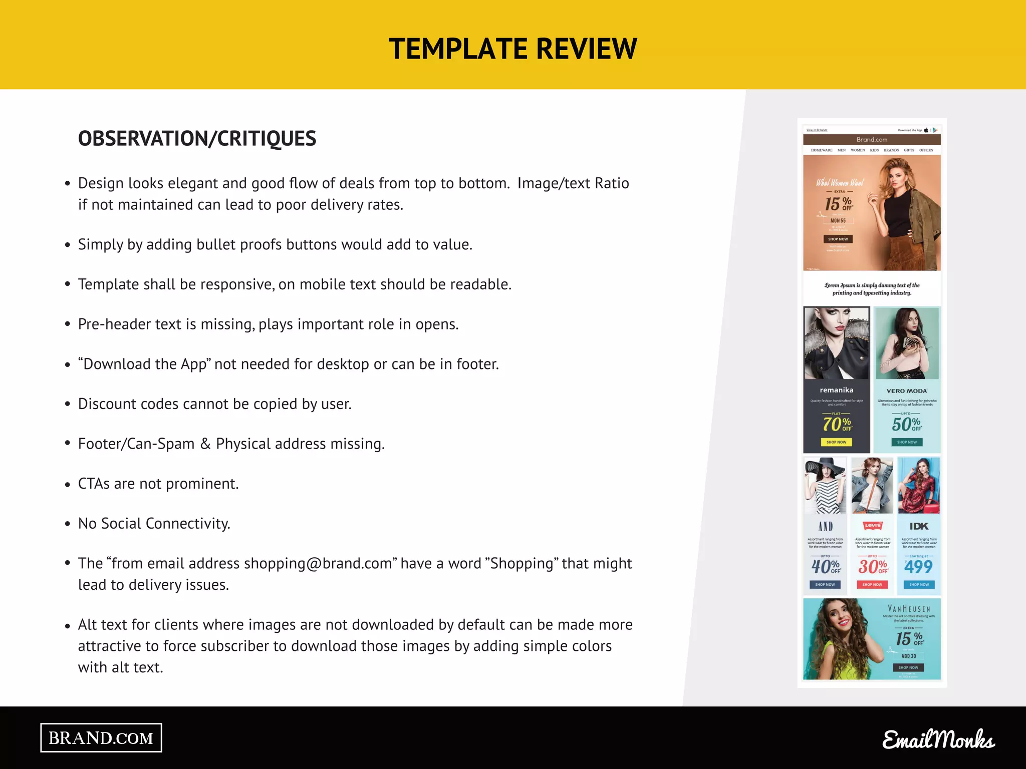 TEMPLATE REVIEW
OBSERVATION/CRITIQUES
Design looks elegant and good ﬂow of deals from top to bottom. Image/text Ratio
if not maintained can lead to poor delivery rates.
Simply by adding bullet proofs buttons would add to value.
Template shall be responsive, on mobile text should be readable.
Pre-header text is missing, plays important role in opens.
“Download the App” not needed for desktop or can be in footer.
Discount codes cannot be copied by user.
Footer/Can-Spam & Physical address missing.
CTAs are not prominent.
No Social Connectivity.
The “from email address shopping@brand.com” have a word ”Shopping” that might
lead to delivery issues.
Alt text for clients where images are not downloaded by default can be made more
attractive to force subscriber to download those images by adding simple colors
with alt text.
Email MonksBRAND.COM
 