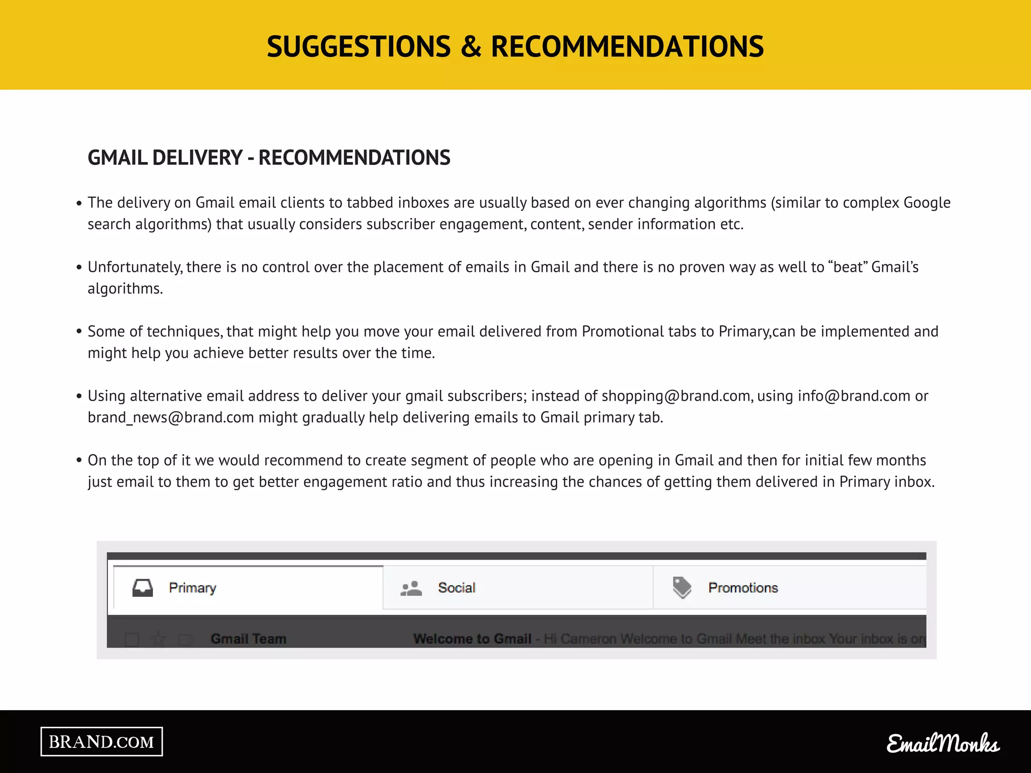 SUGGESTIONS & RECOMMENDATIONS
GMAIL DELIVERY - RECOMMENDATIONS
The delivery on Gmail email clients to tabbed inboxes are usually based on ever changing algorithms (similar to complex Google
search algorithms) that usually considers subscriber engagement, content, sender information etc.
Unfortunately, there is no control over the placement of emails in Gmail and there is no proven way as well to “beat” Gmail’s
algorithms.
Some of techniques, that might help you move your email delivered from Promotional tabs to Primary,can be implemented and
might help you achieve better results over the time.
Using alternative email address to deliver your gmail subscribers; instead of shopping@brand.com, using info@brand.com or
brand_news@brand.com might gradually help delivering emails to Gmail primary tab.
On the top of it we would recommend to create segment of people who are opening in Gmail and then for initial few months
just email to them to get better engagement ratio and thus increasing the chances of getting them delivered in Primary inbox.
Email MonksBRAND.COM
 