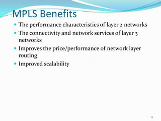 MPLS Benefits
 The performance characteristics of layer 2 networks
 The connectivity and network services of layer 3
networks
 Improves the price/performance of network layer
routing
 Improved scalability
12
 