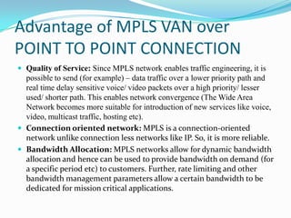 Advantage of MPLS VAN over
POINT TO POINT CONNECTION
 Quality of Service: Since MPLS network enables traffic engineering, it is
possible to send (for example) – data traffic over a lower priority path and
real time delay sensitive voice/ video packets over a high priority/ lesser
used/ shorter path. This enables network convergence (The Wide Area
Network becomes more suitable for introduction of new services like voice,
video, multicast traffic, hosting etc).
 Connection oriented network: MPLS is a connection-oriented
network unlike connection less networks like IP. So, it is more reliable.
 Bandwidth Allocation: MPLS networks allow for dynamic bandwidth
allocation and hence can be used to provide bandwidth on demand (for
a specific period etc) to customers. Further, rate limiting and other
bandwidth management parameters allow a certain bandwidth to be
dedicated for mission critical applications.
 