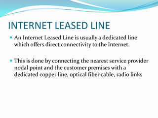 INTERNET LEASED LINE
 An Internet Leased Line is usually a dedicated line
which offers direct connectivity to the Internet.
 This is done by connecting the nearest service provider
nodal point and the customer premises with a
dedicated copper line, optical fiber cable, radio links
 