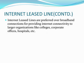 INTERNET LEASED LINE(CONTD.)
 Internet Leased Lines are preferred over broadband
connections for providing internet connectivity to
larger organizations like colleges, corporate
offices, hospitals, etc.
 