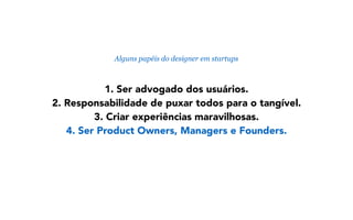 1. Ser advogado dos usuários.
2. Responsabilidade de puxar todos para o tangível.
3. Criar experiências maravilhosas.
4. Ser Product Owners, Managers e Founders.
Alguns papéis do designer em startups
 