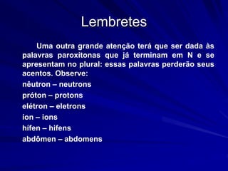 Lembretes
Uma outra grande atenção terá que ser dada às
palavras paroxítonas que já terminam em N e se
apresentam no plural: essas palavras perderão seus
acentos. Observe:
nêutron – neutrons
próton – protons
elétron – eletrons
íon – ions
hífen – hifens
abdômen – abdomens
 