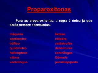 Proparoxítonas
Para as proparoxítonas, a regra é única já que
serão sempre acentuadas.
máquina êxtase
centímetro cátedra
tráfico catástrofes
quilômetro debêntures
helicóptero centrífugas
vítima Gênesis
ventríloquo paralelepípedo
 