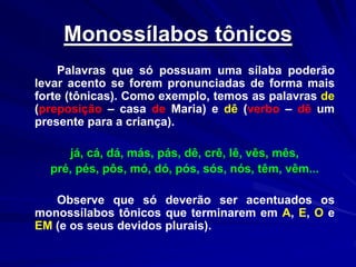 Monossílabos tônicos
Palavras que só possuam uma sílaba poderão
levar acento se forem pronunciadas de forma mais
forte (tônicas). Como exemplo, temos as palavras de
(preposição – casa de Maria) e dê (verbo – dê um
presente para a criança).
já, cá, dá, más, pás, dê, crê, lê, vês, mês,
pré, pés, pôs, mó, dó, pós, sós, nós, têm, vêm...
Observe que só deverão ser acentuados os
monossílabos tônicos que terminarem em A, E, O e
EM (e os seus devidos plurais).
 
