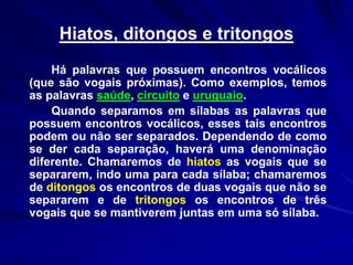 Hiatos, ditongos e tritongos
Há palavras que possuem encontros vocálicos
(que são vogais próximas). Como exemplos, temos
as palavras saúde, circuito e uruguaio.
Quando separamos em sílabas as palavras que
possuem encontros vocálicos, esses tais encontros
podem ou não ser separados. Dependendo de como
se der cada separação, haverá uma denominação
diferente. Chamaremos de hiatos as vogais que se
separarem, indo uma para cada sílaba; chamaremos
de ditongos os encontros de duas vogais que não se
separarem e de tritongos os encontros de três
vogais que se mantiverem juntas em uma só sílaba.
 