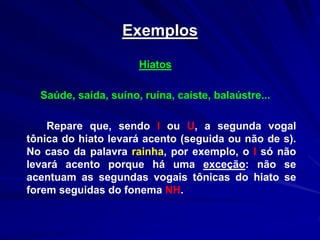 Exemplos
Hiatos
Saúde, saída, suíno, ruína, caíste, balaústre...
Repare que, sendo I ou U, a segunda vogal
tônica do hiato levará acento (seguida ou não de s).
No caso da palavra rainha, por exemplo, o I só não
levará acento porque há uma exceção: não se
acentuam as segundas vogais tônicas do hiato se
forem seguidas do fonema NH.
 