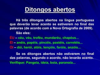 Ditongos abertos
Há três ditongos abertos na língua portuguesa
que deverão levar acento se estiverem no final das
palavras (de acordo com a Nova Ortografia de 2009).
São eles:
ÉU – céu, véu, troféu, mundaréu, chapéus...
ÉI – anéis, papéis, pincéis, pastéis, carretéis...
ÓI – dói, herói, atóis, lençóis, faróis, anzóis...
Se os ditongos abertos não estiverem no final
das palavras, segundo o acordo, não levarão acento.
Verifique: Pangeia, ideia, boia, paranoia...
 