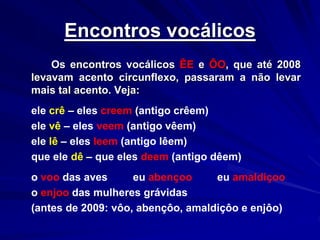 Encontros vocálicos
Os encontros vocálicos ÊE e ÔO, que até 2008
levavam acento circunflexo, passaram a não levar
mais tal acento. Veja:
ele crê – eles creem (antigo crêem)
ele vê – eles veem (antigo vêem)
ele lê – eles leem (antigo lêem)
que ele dê – que eles deem (antigo dêem)
o voo das aves eu abençoo eu amaldiçoo
o enjoo das mulheres grávidas
(antes de 2009: vôo, abençôo, amaldiçôo e enjôo)
 