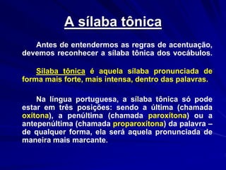 A sílaba tônica
Antes de entendermos as regras de acentuação,
devemos reconhecer a sílaba tônica dos vocábulos.
Sílaba tônica é aquela sílaba pronunciada de
forma mais forte, mais intensa, dentro das palavras.
Na língua portuguesa, a sílaba tônica só pode
estar em três posições: sendo a última (chamada
oxítona), a penúltima (chamada paroxítona) ou a
antepenúltima (chamada proparoxítona) da palavra –
de qualquer forma, ela será aquela pronunciada de
maneira mais marcante.
 