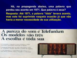 Há, na propaganda abaixo, uma palavra que
perdeu seu acento em 1971. Que palavra é essa?
Resposta: Até 1971, a palavra “tôda” levava acento,
mas este foi suprimido naquela ocasião já que não
havia a menor necessidade de sua utilização.
 