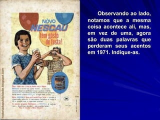 Observando ao lado,
notamos que a mesma
coisa acontece ali, mas,
em vez de uma, agora
são duas palavras que
perderam seus acentos
em 1971. Indique-as.
 