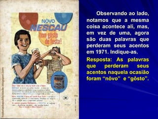 Observando ao lado,
notamos que a mesma
coisa acontece ali, mas,
em vez de uma, agora
são duas palavras que
perderam seus acentos
em 1971. Indique-as.
Resposta: As palavras
que perderam seus
acentos naquela ocasião
foram “nôvo” e “gôsto”.
 