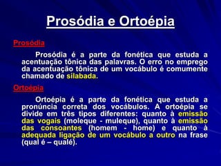 Prosódia e Ortoépia
Prosódia
Prosódia é a parte da fonética que estuda a
acentuação tônica das palavras. O erro no emprego
da acentuação tônica de um vocábulo é comumente
chamado de silabada.
Ortoépia
Ortoépia é a parte da fonética que estuda a
pronúncia correta dos vocábulos. A ortoépia se
divide em três tipos diferentes: quanto à emissão
das vogais (moleque - muleque), quanto à emissão
das consoantes (homem - home) e quanto à
adequada ligação de um vocábulo a outro na frase
(qual é – qualé).
 