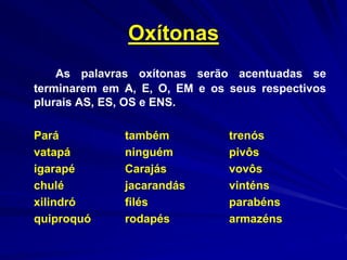 Oxítonas
As palavras oxítonas serão acentuadas se
terminarem em A, E, O, EM e os seus respectivos
plurais AS, ES, OS e ENS.
Pará também trenós
vatapá ninguém pivôs
igarapé Carajás vovôs
chulé jacarandás vinténs
xilindró filés parabéns
quiproquó rodapés armazéns
 