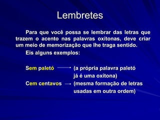 Lembretes
Para que você possa se lembrar das letras que
trazem o acento nas palavras oxítonas, deve criar
um meio de memorização que lhe traga sentido.
Eis alguns exemplos:
Sem paletó (a própria palavra paletó
já é uma oxítona)
Cem centavos (mesma formação de letras
usadas em outra ordem)
 