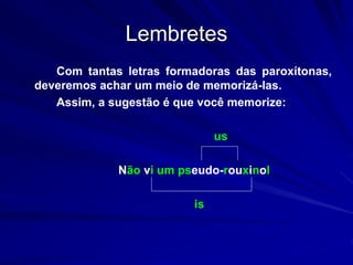 Lembretes
Com tantas letras formadoras das paroxítonas,
deveremos achar um meio de memorizá-las.
Assim, a sugestão é que você memorize:
us
Não vi um pseudo-rouxinol
is
 