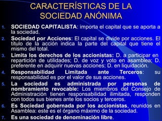 CARACTERÍSTICAS DE LA
SOCIEDAD ANÓNIMA
1.
2.

3.

4.
5.

6.
7.

SOCIEDAD CAPITALISTA: importa el capital que se aporta a
la sociedad.
Sociedad por Acciones: El capital se divide por acciones. El
título de la acción indica la parte del capital que tiene el
mismo del total.
Limita los derechos de los accionistas: D. a participar en
repartición de utilidades; D. de voz y voto en asamblea; D.
preferente en adquirir nuevas acciones; D. en liquidación.
Responsabilidad
Limitada
ante
Terceros:
su
responsabilidad es por el valor de sus acciones.
La sociedad es administrada por personas de
nombramiento revocable: Los miembros del Consejo de
Administración tienen responsabilidad ilimitada, responden
con todos sus bienes ante los socios y terceros.
Es Sociedad gobernada por los accionistas, reunidos en
Asamblea: este es el órgano máximo de la sociedad.
Es una sociedad de denominación libre.

 