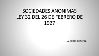 SOCIEDADES ANONIMAS
LEY 32 DEL 26 DE FEBRERO DE
1927
ALBERTO CHACÓN
 