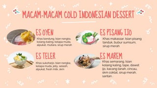 MACAM-MACAM COLD INDONESIAN DESSERT
ES OYEN
Khas bandung. Isian nangka,
kolang-kaling, kelapa muda,
alpukat, mutiara, sirup merah
ES TELER
Khas sukoharjo. Isian nangka,
kelapa muda, jelly, selasih,
alpukat, fresh milk, skm
ES PISANG IJO
Khas makassar. Isian pisang
tanduk, bubur sumsum,
sirup merah
ES MAREM
Khas semarang. Isian
kolang kaling, tape, dawet
ijo, kacang tanah, cincau,
skm coklat, sirup merah,
santan .
 