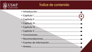 • Introducción………………………………………………………………
• Capítulo I ………………………………………………………………….
• Capítulo II ………………………………………………………………...
• Capítulo III………………………………………………………………….
• Capítulo IV………………………………………………………………….
• Capítulo V ………………………………………………………………..
• Conclusiones………………………………………………………………
• Recomendaciones………………………………………………………
• Fuentes de Información……………………………………………..
• Anexos……………………………………………………………………….
Índice de contenido
 