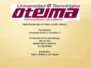 PROFESORADO EN EDUCACIÓN MEDIA 
Participante: 
Licenciado Erick G. González V. 
Evaluación de los Aprendizajes 
Micro Clase 
DERECHO LABORAL 
EL DESPIDO 
Facilitador: 
Mgtra. Delmis A. de Cepeda 
 