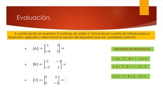Evaluación.
A continuación se muestran 3 matrices de orden 2. Tomando en cuenta el método para su
resolución, aplicarlo y seleccionar la opción de respuesta que Ud. considere correcta.
2. A= 17 , B = -1 , C= -3
OPCIONES DE RESPUESTA:
1. A= -17 , B = 1 , C= 3
3. A= -17 , B = 2 , C= 5
 
