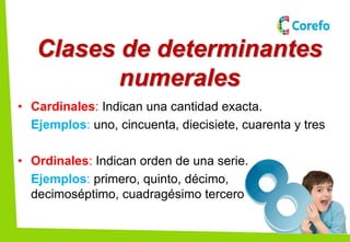Clases de determinantes
numerales
• Cardinales: Indican una cantidad exacta.
Ejemplos: uno, cincuenta, diecisiete, cuarenta y tres
• Ordinales: Indican orden de una serie.
Ejemplos: primero, quinto, décimo,
decimoséptimo, cuadragésimo tercero
 