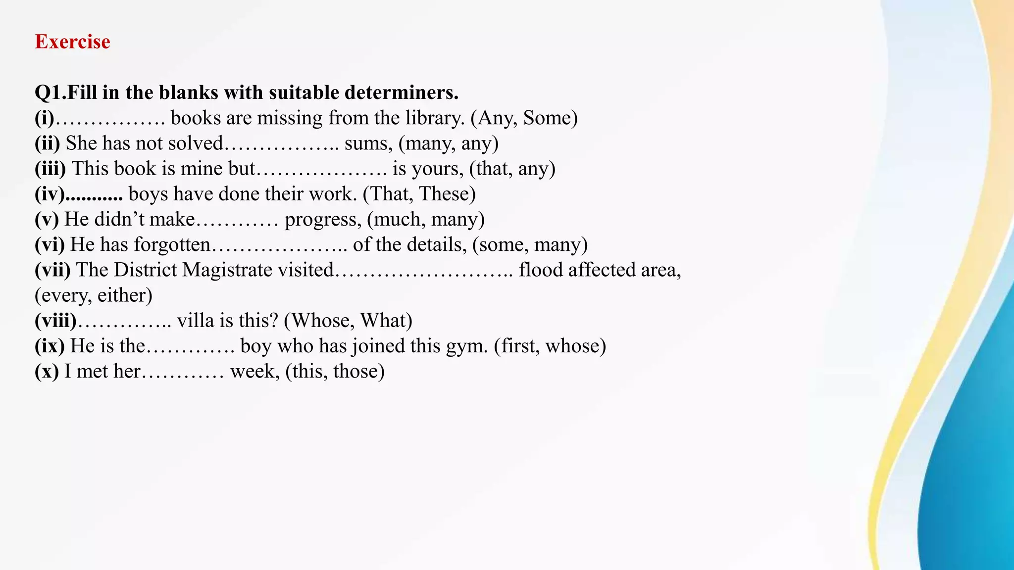 Exercise
Q1.Fill in the blanks with suitable determiners.
(i)……………. books are missing from the library. (Any, Some)
(ii) She has not solved…………….. sums, (many, any)
(iii) This book is mine but………………. is yours, (that, any)
(iv)........... boys have done their work. (That, These)
(v) He didn’t make………… progress, (much, many)
(vi) He has forgotten……………….. of the details, (some, many)
(vii) The District Magistrate visited…………………….. flood affected area,
(every, either)
(viii)………….. villa is this? (Whose, What)
(ix) He is the…………. boy who has joined this gym. (first, whose)
(x) I met her………… week, (this, those)
 