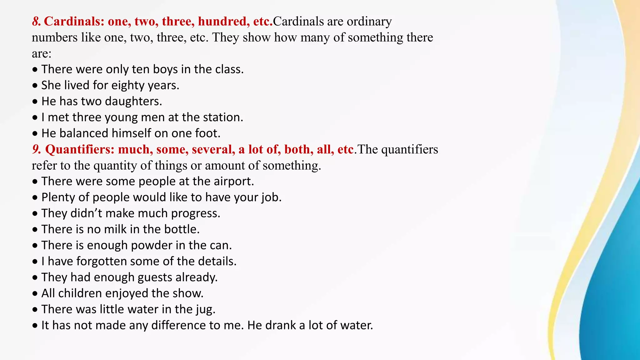 8.Cardinals: one, two, three, hundred, etc.Cardinals are ordinary
numbers like one, two, three, etc. They show how many of something there
are:
There were only ten boys in the class.
She lived for eighty years.
He has two daughters.
I met three young men at the station.
He balanced himself on one foot.
9. Quantifiers: much, some, several, a lot of, both, all, etc.The quantifiers
refer to the quantity of things or amount of something.
There were some people at the airport.
Plenty of people would like to have your job.
They didn’t make much progress.
There is no milk in the bottle.
There is enough powder in the can.
I have forgotten some of the details.
They had enough guests already.
All children enjoyed the show.
There was little water in the jug.
It has not made any difference to me. He drank a lot of water.
 