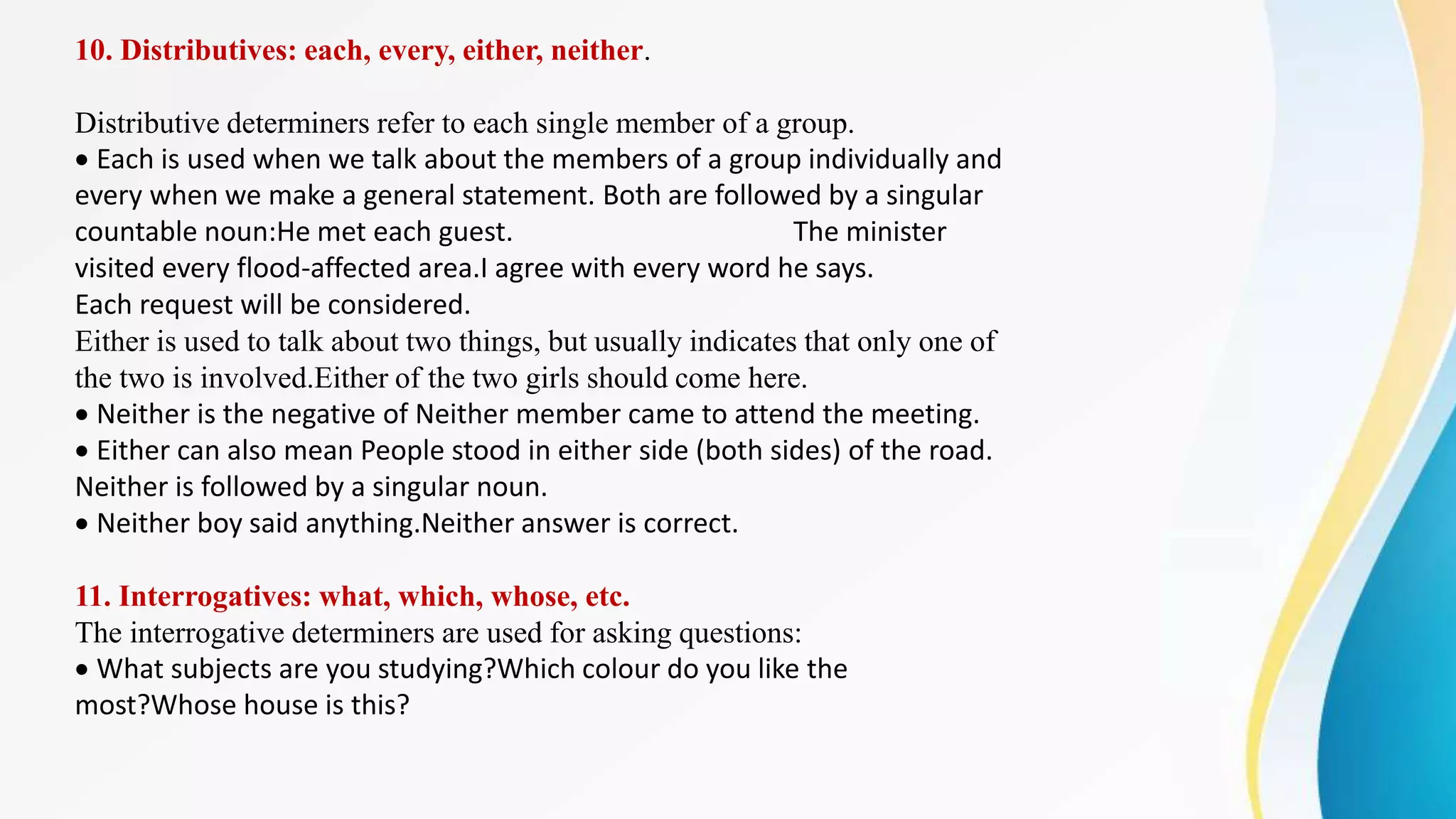 10. Distributives: each, every, either, neither.
Distributive determiners refer to each single member of a group.
Each is used when we talk about the members of a group individually and
every when we make a general statement. Both are followed by a singular
countable noun:He met each guest. The minister
visited every flood-affected area.I agree with every word he says.
Each request will be considered.
Either is used to talk about two things, but usually indicates that only one of
the two is involved.Either of the two girls should come here.
Neither is the negative of Neither member came to attend the meeting.
Either can also mean People stood in either side (both sides) of the road.
Neither is followed by a singular noun.
Neither boy said anything.Neither answer is correct.
11. Interrogatives: what, which, whose, etc.
The interrogative determiners are used for asking questions:
What subjects are you studying?Which colour do you like the
most?Whose house is this?
 