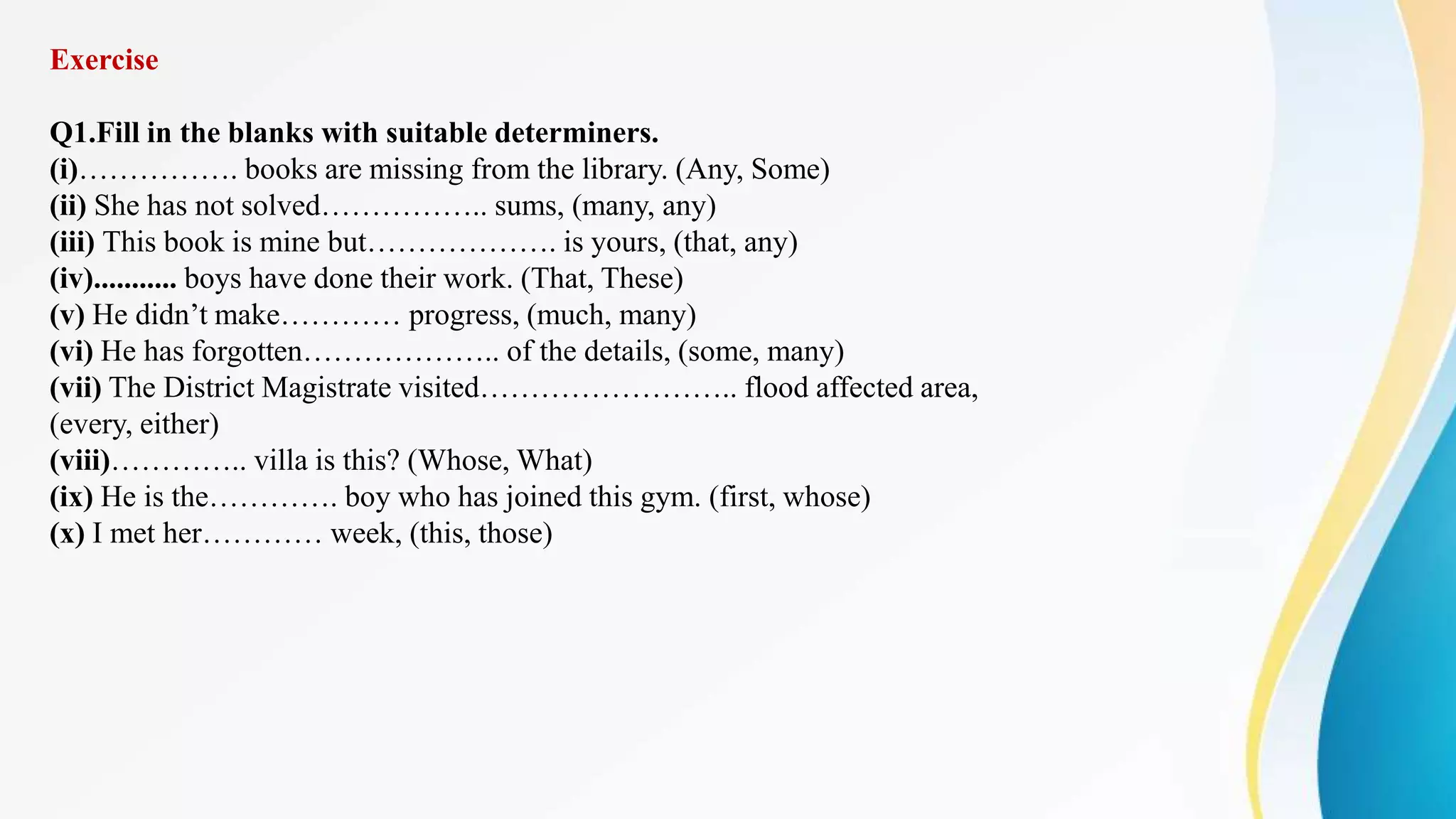 Exercise
Q1.Fill in the blanks with suitable determiners.
(i)……………. books are missing from the library. (Any, Some)
(ii) She has not solved…………….. sums, (many, any)
(iii) This book is mine but………………. is yours, (that, any)
(iv)........... boys have done their work. (That, These)
(v) He didn’t make………… progress, (much, many)
(vi) He has forgotten……………….. of the details, (some, many)
(vii) The District Magistrate visited…………………….. flood affected area,
(every, either)
(viii)………….. villa is this? (Whose, What)
(ix) He is the…………. boy who has joined this gym. (first, whose)
(x) I met her………… week, (this, those)
 