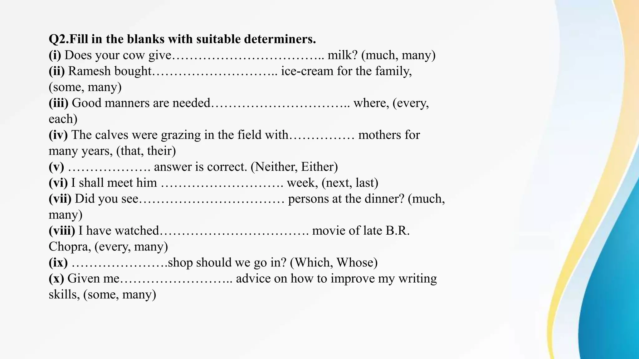 Q2.Fill in the blanks with suitable determiners.
(i) Does your cow give…………………………….. milk? (much, many)
(ii) Ramesh bought……………………….. ice-cream for the family,
(some, many)
(iii) Good manners are needed………………………….. where, (every,
each)
(iv) The calves were grazing in the field with…………… mothers for
many years, (that, their)
(v) ………………. answer is correct. (Neither, Either)
(vi) I shall meet him ………………………. week, (next, last)
(vii) Did you see…………………………… persons at the dinner? (much,
many)
(viii) I have watched……………………………. movie of late B.R.
Chopra, (every, many)
(ix) ………………….shop should we go in? (Which, Whose)
(x) Given me…………………….. advice on how to improve my writing
skills, (some, many)
 