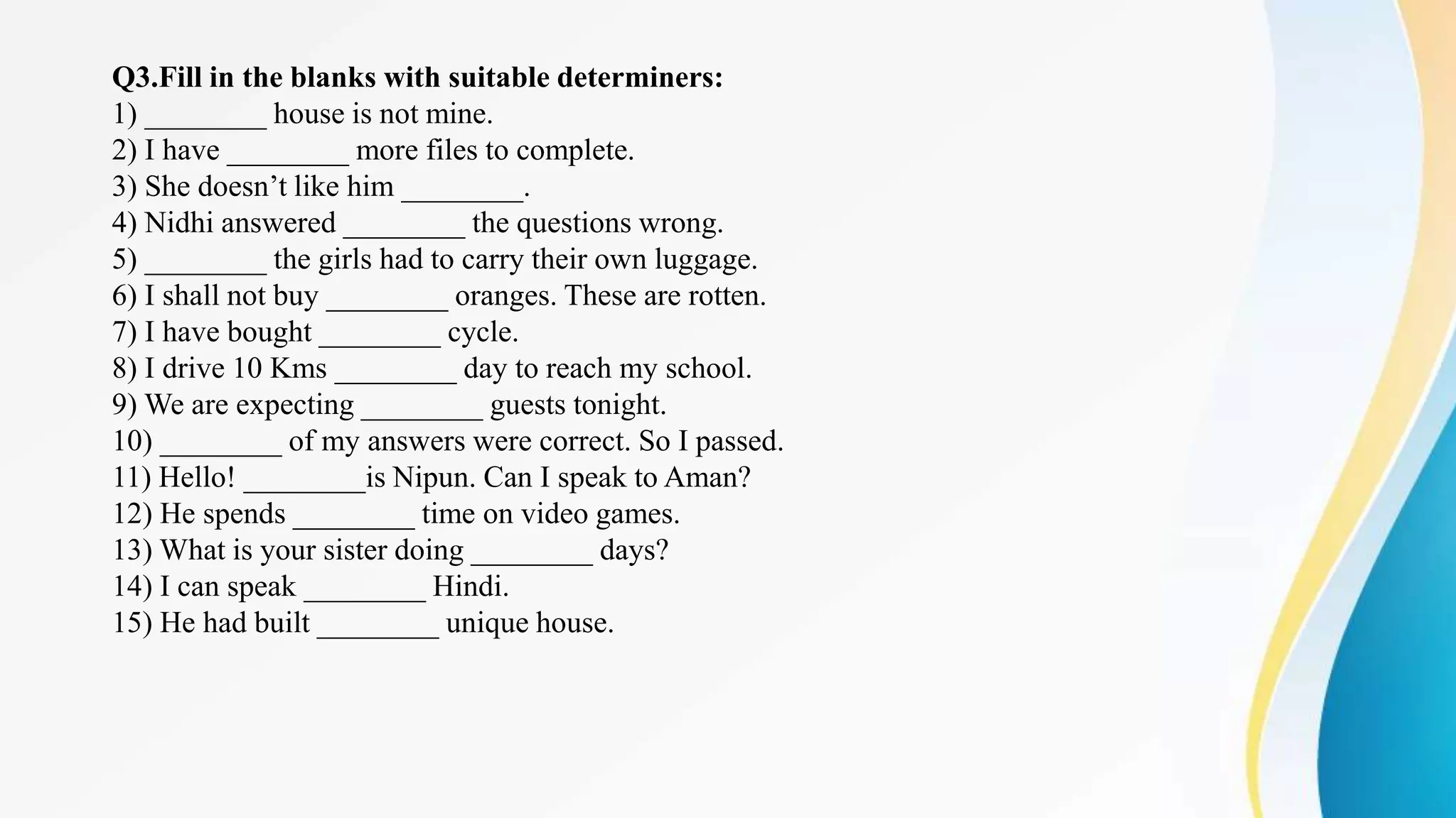 Q3.Fill in the blanks with suitable determiners:
1) ________ house is not mine.
2) I have ________ more files to complete.
3) She doesn’t like him ________.
4) Nidhi answered ________ the questions wrong.
5) ________ the girls had to carry their own luggage.
6) I shall not buy ________ oranges. These are rotten.
7) I have bought ________ cycle.
8) I drive 10 Kms ________ day to reach my school.
9) We are expecting ________ guests tonight.
10) ________ of my answers were correct. So I passed.
11) Hello! ________is Nipun. Can I speak to Aman?
12) He spends ________ time on video games.
13) What is your sister doing ________ days?
14) I can speak ________ Hindi.
15) He had built ________ unique house.
 