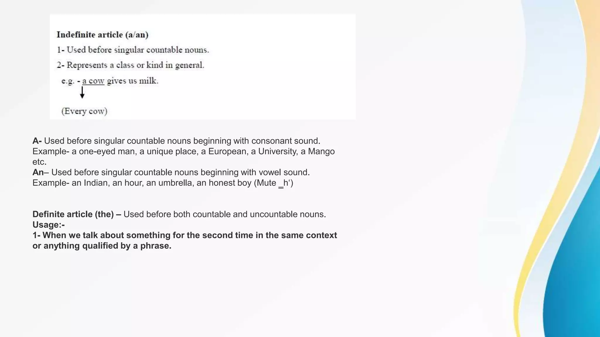 A- Used before singular countable nouns beginning with consonant sound.
Example- a one-eyed man, a unique place, a European, a University, a Mango
etc.
An– Used before singular countable nouns beginning with vowel sound.
Example- an Indian, an hour, an umbrella, an honest boy (Mute ‗h‘)
Definite article (the) – Used before both countable and uncountable nouns.
Usage:-
1- When we talk about something for the second time in the same context
or anything qualified by a phrase.
 