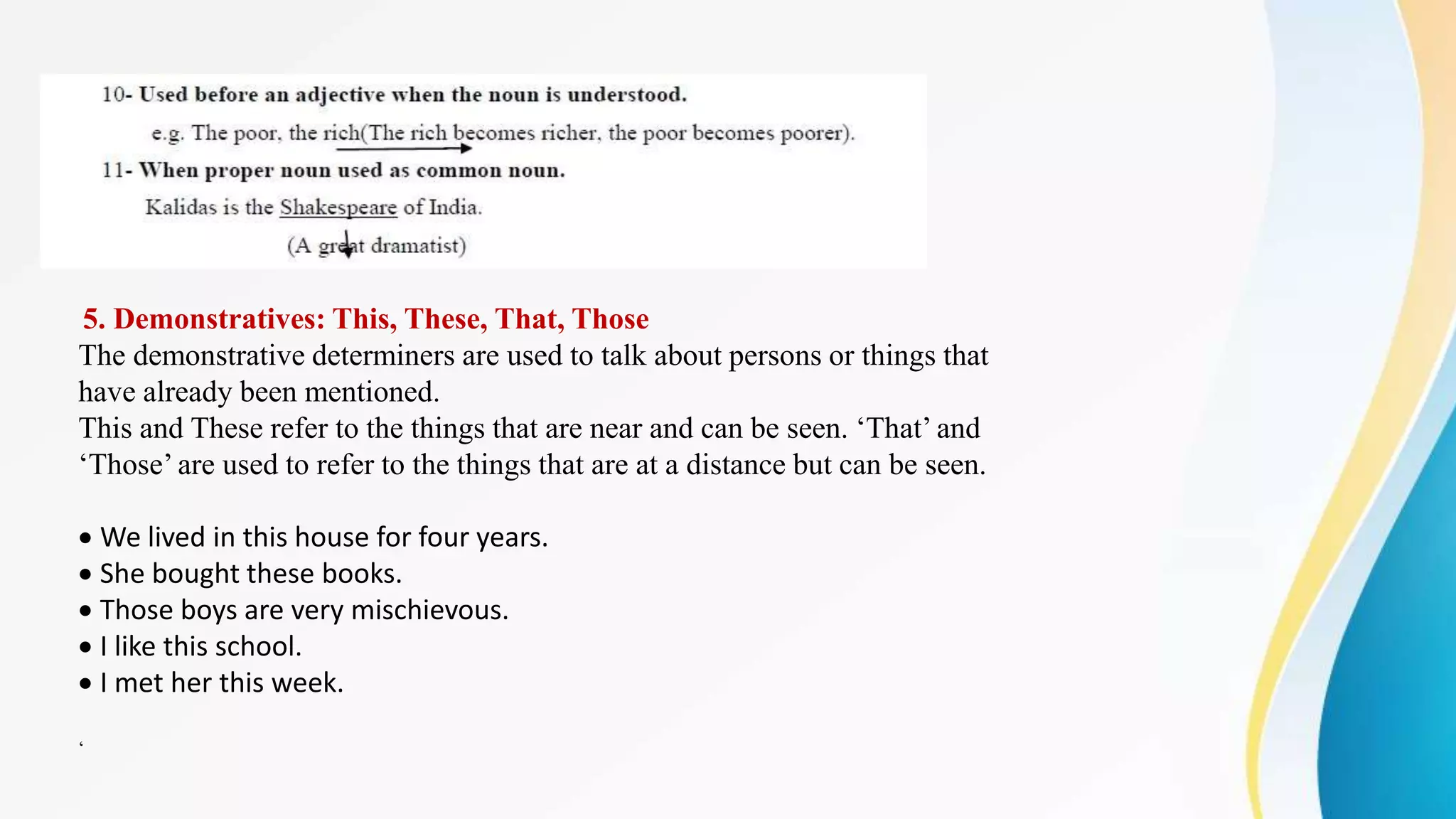 5. Demonstratives: This, These, That, Those
The demonstrative determiners are used to talk about persons or things that
have already been mentioned.
This and These refer to the things that are near and can be seen. ‘That’ and
‘Those’ are used to refer to the things that are at a distance but can be seen.
We lived in this house for four years.
She bought these books.
Those boys are very mischievous.
I like this school.
I met her this week.
‘
 