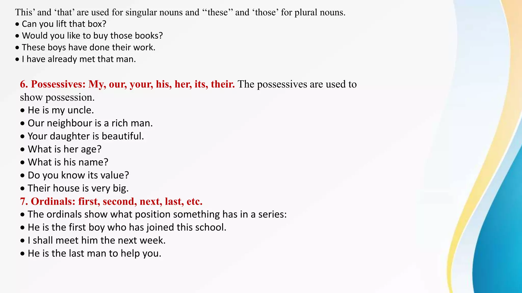 This’ and ‘that’ are used for singular nouns and ‘‘these’’ and ‘those’ for plural nouns.
Can you lift that box?
Would you like to buy those books?
These boys have done their work.
I have already met that man.
6. Possessives: My, our, your, his, her, its, their. The possessives are used to
show possession.
He is my uncle.
Our neighbour is a rich man.
Your daughter is beautiful.
What is her age?
What is his name?
Do you know its value?
Their house is very big.
7. Ordinals: first, second, next, last, etc.
The ordinals show what position something has in a series:
He is the first boy who has joined this school.
I shall meet him the next week.
He is the last man to help you.
 
