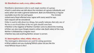 10. Distributives: each, every, either, neither.
Distributive determiners refer to each single member of a group.
Each is used when we talk about the members of a group individually and
every when we make a general statement. Both are followed by a singular
countable noun:He met each guest. The minister
visited every flood-affected area.I agree with every word he says.
Each request will be considered.
Either is used to talk about two things, but usually indicates that only one of
the two is involved.Either of the two girls should come here.
Neither is the negative of Neither member came to attend the meeting.
Either can also mean People stood in either side (both sides) of the road.
Neither is followed by a singular noun.
Neither boy said anything.Neither answer is correct.
11. Interrogatives: what, which, whose, etc.
The interrogative determiners are used for asking questions:
What subjects are you studying?Which colour do you like the
most?Whose house is this?
 